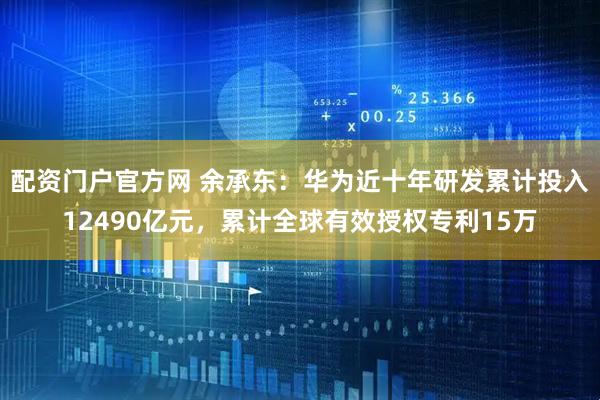 配资门户官方网 余承东：华为近十年研发累计投入12490亿元，累计全球有效授权专利15万