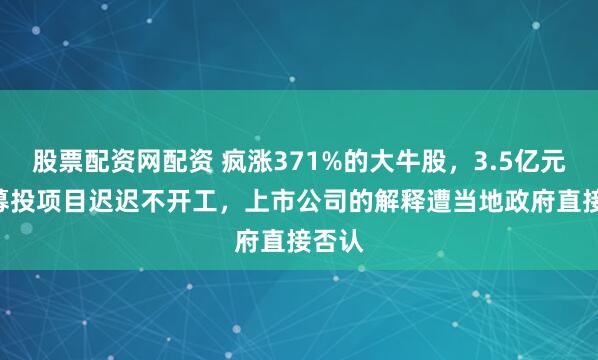 股票配资网配资 疯涨371%的大牛股，3.5亿元IPO募投项目迟迟不开工，上市公司的解释遭当地政府直接否认