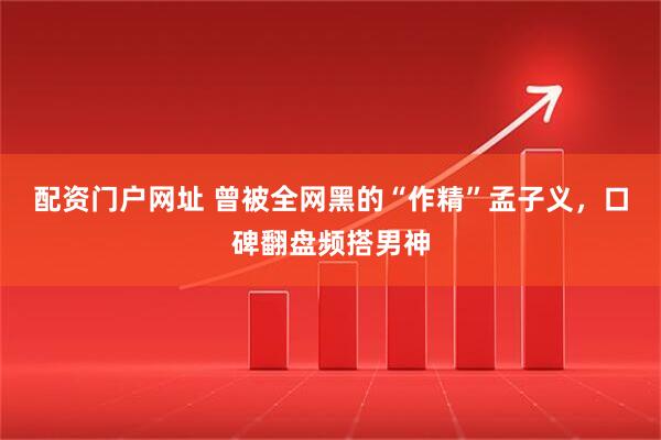 配资门户网址 曾被全网黑的“作精”孟子义，口碑翻盘频搭男神