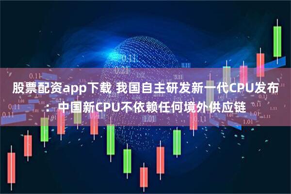 股票配资app下载 我国自主研发新一代CPU发布：中国新CPU不依赖任何境外供应链