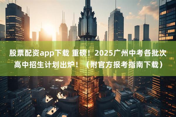 股票配资app下载 重磅！2025广州中考各批次高中招生计划出炉！（附官方报考指南下载）
