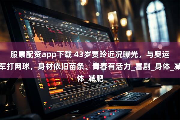 股票配资app下载 43岁贾玲近况曝光，与奥运冠军打网球，身材依旧苗条、青春有活力_喜剧_身体_减肥