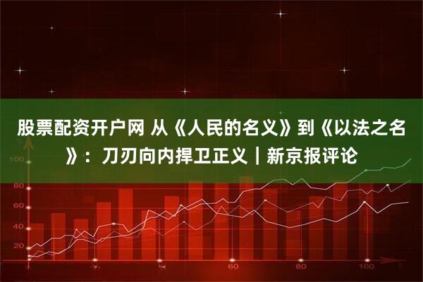 股票配资开户网 从《人民的名义》到《以法之名》：刀刃向内捍卫正义｜新京报评论