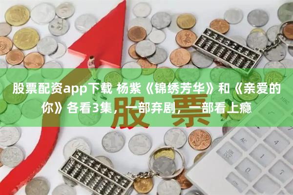股票配资app下载 杨紫《锦绣芳华》和《亲爱的你》各看3集，一部弃剧，一部看上瘾
