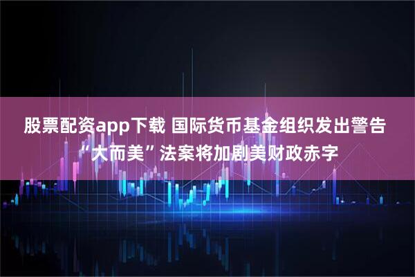 股票配资app下载 国际货币基金组织发出警告 “大而美”法案将加剧美财政赤字