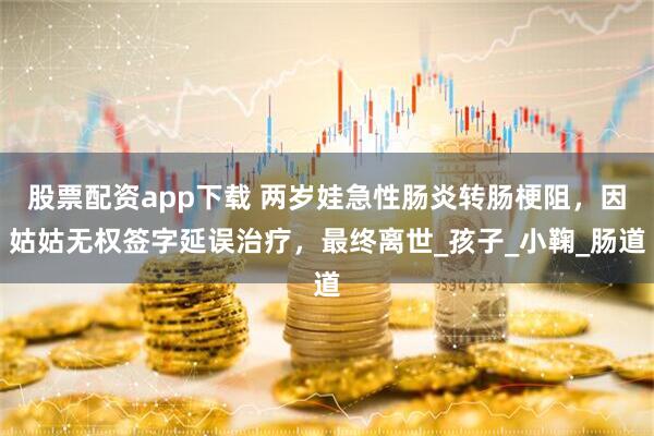 股票配资app下载 两岁娃急性肠炎转肠梗阻，因姑姑无权签字延误治疗，最终离世_孩子_小鞠_肠道