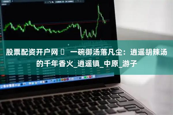 股票配资开户网 ️ 一碗御汤落凡尘：逍遥胡辣汤的千年香火_逍遥镇_中原_游子