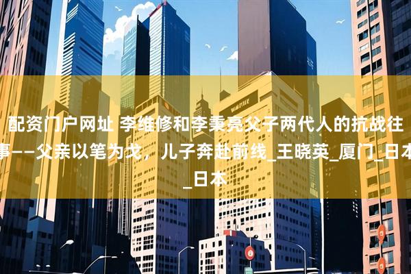 配资门户网址 李维修和李秉亮父子两代人的抗战往事——父亲以笔为戈，儿子奔赴前线_王晓英_厦门_日本