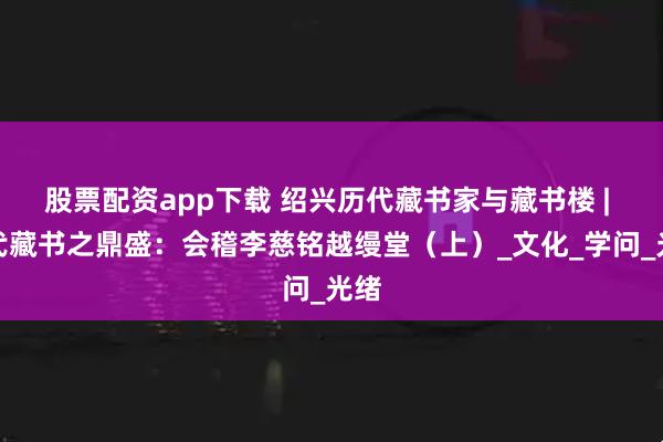 股票配资app下载 绍兴历代藏书家与藏书楼 | 清代藏书之鼎盛：会稽李慈铭越缦堂（上）_文化_学问_光绪