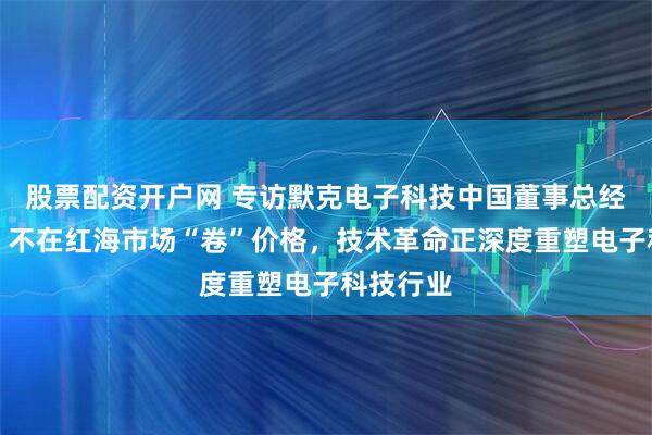股票配资开户网 专访默克电子科技中国董事总经理隋郁：不在红海市场“卷”价格，技术革命正深度重塑电子科技行业