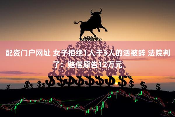配资门户网址 女子拒绝1人干3人的活被辞 法院判了：赔偿原告12万元