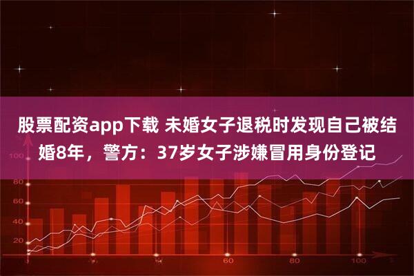 股票配资app下载 未婚女子退税时发现自己被结婚8年，警方：37岁女子涉嫌冒用身份登记