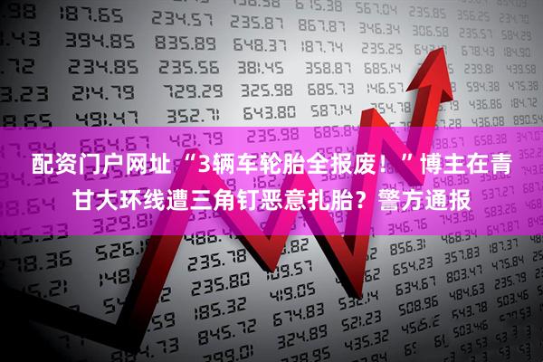 配资门户网址 “3辆车轮胎全报废！”博主在青甘大环线遭三角钉恶意扎胎？警方通报