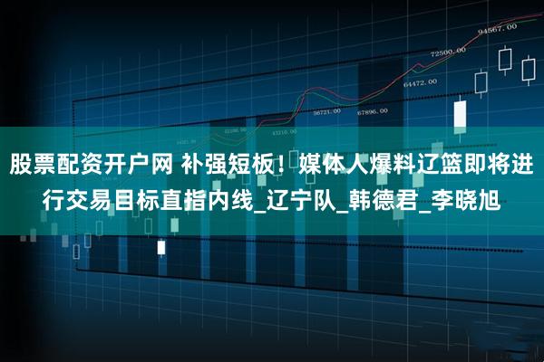 股票配资开户网 补强短板！媒体人爆料辽篮即将进行交易目标直指内线_辽宁队_韩德君_李晓旭