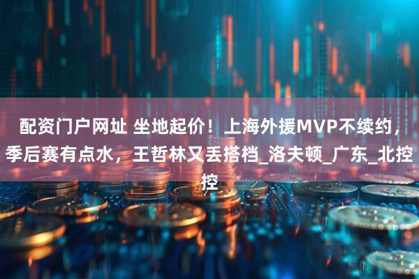 配资门户网址 坐地起价！上海外援MVP不续约，季后赛有点水，王哲林又丢搭档_洛夫顿_广东_北控