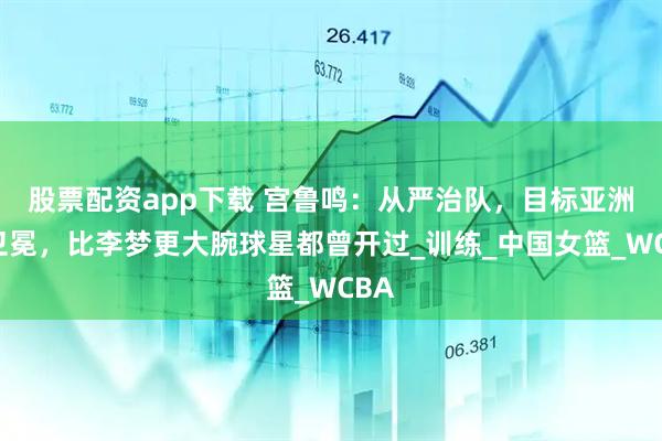 股票配资app下载 宫鲁鸣：从严治队，目标亚洲杯卫冕，比李梦更大腕球星都曾开过_训练_中国女篮_WCBA