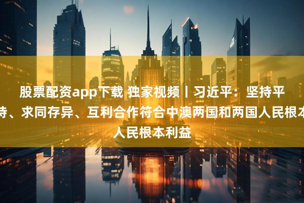 股票配资app下载 独家视频丨习近平：坚持平等相待、求同存异、互利合作符合中澳两国和两国人民根本利益