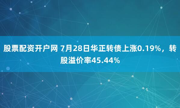 股票配资开户网 7月28日华正转债上涨0.19%，转股溢价率45.44%