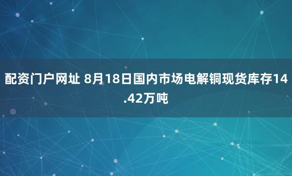 配资门户网址 8月18日国内市场电解铜现货库存14.42万吨