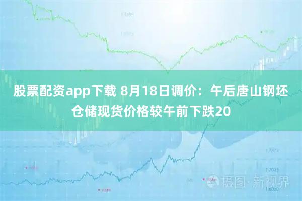 股票配资app下载 8月18日调价：午后唐山钢坯仓储现货价格较午前下跌20