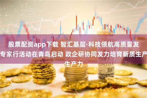 股票配资app下载 智汇基层·科技领航高质量发展专家行活动在青岛启动 政企研协同发力培育新质生产力