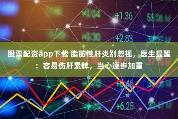 股票配资app下载 脂肪性肝炎别忽视，医生提醒：容易伤肝累脾，当心逐步加重