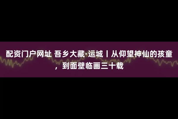 配资门户网址 吾乡大藏·运城丨从仰望神仙的孩童，到面壁临画三十载