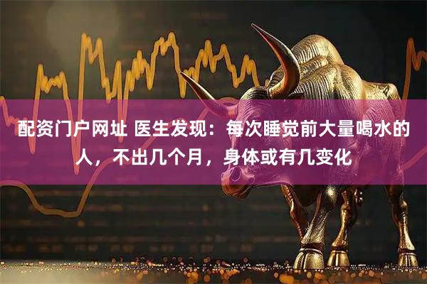 配资门户网址 医生发现：每次睡觉前大量喝水的人，不出几个月，身体或有几变化