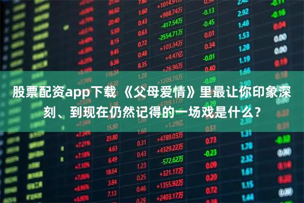 股票配资app下载 《父母爱情》里最让你印象深刻、到现在仍然记得的一场戏是什么？