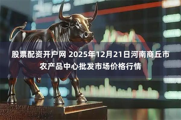 股票配资开户网 2025年12月21日河南商丘市农产品中心批发市场价格行情
