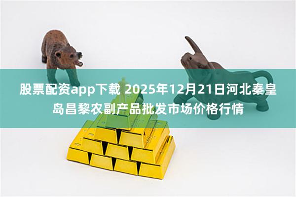 股票配资app下载 2025年12月21日河北秦皇岛昌黎农副产品批发市场价格行情